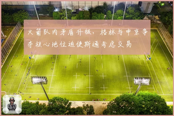 火箭队内矛盾升级，格林与申京争夺核心地位迫使斯通考虑交易