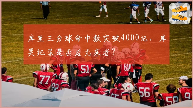 库里三分球命中数突破4000记,库昊纪录是否后无来者?