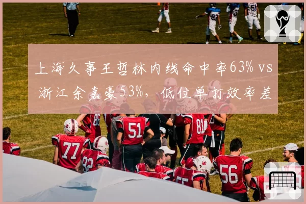 上海久事王哲林内线命中率63% vs 浙江余嘉豪53%，低位单打效率差10个百分点