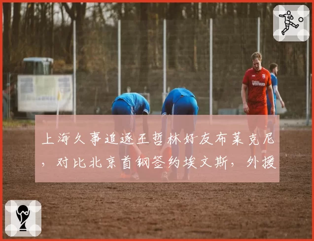 上海久事追逐王哲林好友布莱克尼,对比北京首钢签约埃文斯,外援选择思路迥异