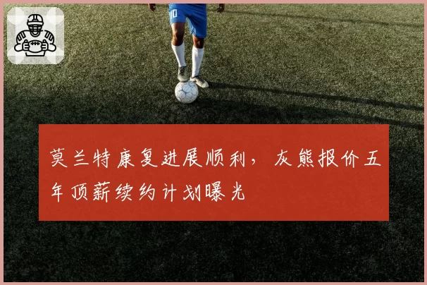 莫兰特康复进展顺利,灰熊报价五年顶薪续约计划曝光