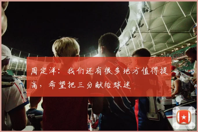 周定洋：我们还有很多地方值得提高，希望把三分献给球迷