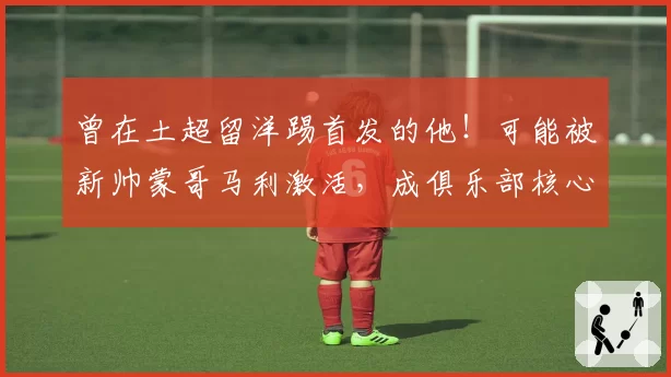 曾在土超留洋踢首发的他！可能被新帅蒙哥马利激活，成俱乐部核心