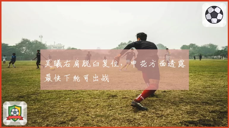 吴曦右肩脱臼复位，申花方面透露最快下轮可出战
