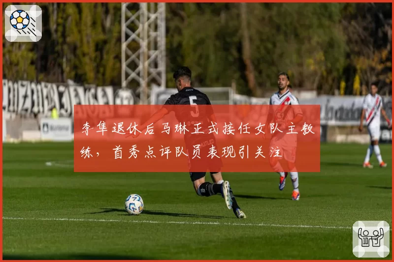李隼退休后马琳正式接任女队主教练，首秀点评队员表现引关注